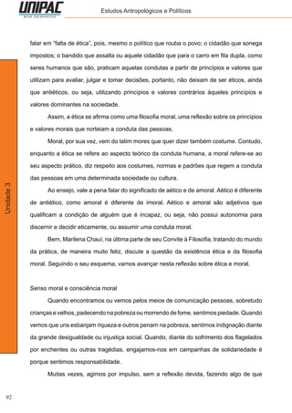92
Unidade3 Estudos Antropológicos e Políticos
falar em “falta de ética”, pois, mesmo o político que rouba o povo; o cidadão que sonega
impostos; o bandido que assalta ou aquele cidadão que para o carro em fila dupla, como
seres humanos que são, praticam aquelas condutas a partir de princípios e valores que
utilizam para avaliar, julgar e tomar decisões, portanto, não deixam de ser éticos, ainda
que antiéticos, ou seja, utilizando princípios e valores contrários àqueles princípios e
valores dominantes na sociedade.
	 Assim, a ética se afirma como uma filosofia moral, uma reflexão sobre os princípios
e valores morais que norteiam a conduta das pessoas.
	 Moral, por sua vez, vem do latim mores que quer dizer também costume. Contudo,
enquanto a ética se refere ao aspecto teórico da conduta humana, a moral refere-se ao
seu aspecto prático, diz respeito aos costumes, normas e padrões que regem a conduta
das pessoas em uma determinada sociedade ou cultura.
	 Ao ensejo, vale a pena falar do significado de aético e de amoral. Aético é diferente
de antiético, como amoral é diferente de imoral. Aético e amoral são adjetivos que
qualificam a condição de alguém que é incapaz, ou seja, não possui autonomia para
discernir e decidir eticamente, ou assumir uma conduta moral.
	 Bem, Marilena Chauí, na última parte de seu Convite à Filosofia, tratando do mundo
da prática, de maneira muito feliz, discute a questão da existência ética e da filosofia
moral. Seguindo o seu esquema, vamos avançar nesta reflexão sobre ética e moral.
Senso moral e consciência moral
	 Quando encontramos ou vemos pelos meios de comunicação pessoas, sobretudo
crianças e velhos, padecendo na pobreza ou morrendo de fome, sentimos piedade. Quando
vemos que uns esbanjam riqueza e outros penam na pobreza, sentimos indignação diante
da grande desigualdade ou injustiça social. Quando, diante do sofrimento dos flagelados
por enchentes ou outras tragédias, engajamos-nos em campanhas de solidariedade é
porque sentimos responsabilidade.
	 Muitas vezes, agimos por impulso, sem a reflexão devida, fazendo algo de que
 