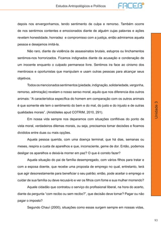 93
Unidade3
Estudos Antropológicos e Políticos
depois nos envergonhamos, tendo sentimento de culpa e remorso. Também ocorre
de nos sentirmos contentes e emocionados diante de alguém cujas palavras e ações
revelam honestidade, honradez e compromisso com a justiça, então admiramos aquela
pessoa e desejamos imitá-la.
	 Não raro, diante da violência de assassinatos brutais, estupros ou linchamentos
sentimos-nos horrorizados. Ficamos indignados diante da acusação e condenação de
um inocente enquanto o culpado permanece livre. Sentimos ira face ao cinismo dos
mentirosos e oportunistas que manipulam e usam outras pessoas para alcançar seus
objetivos.
	 Todososmencionadossentimentos(piedade,indignação,solidariedade,vergonha,
remorso, admiração) revelam o nosso senso moral, aquilo que nos diferencia dos outros
animais: “A característica específica do homem em comparação com os outros animais
é que somente ele tem o sentimento do bem e do mal, do justo e do injusto e de outras
qualidades morais”. (Aristóteles apud COTRIM, 2010, 291).
	 Em nossa vida sempre nos deparamos com situações conflitivas do ponto de
vista moral, verdadeiros dilemas morais, ou seja, precisamos tomar decisões e ficamos
divididos entre duas ou mais opções.
	 Aquela pessoa querida, com uma doença terminal, que há dias, semanas ou
meses, respira a custa de aparelhos e que, inconsciente, geme de dor. Então, podemos
desligar os aparelhos e deixá-la morrer em paz? O que é correto fazer?
	 Aquela situação do pai de família desempregado, com vários filhos para tratar e
com a esposa doente, que recebe uma proposta de emprego no qual, entretanto, terá
que agir desonestamente para beneficiar o seu patrão; então, pode aceitar o emprego e
cuidar de sua família ou deve recusá-lo e ver os filhos com fome e sua mulher morrendo?
	 Aquele cidadão que contratou o serviço do profissional liberal, na hora do acerto,
diante da pergunta “com recibo ou sem recibo?”, que decisão deve tomar? Pagar ou não
pagar o imposto?
	 Segundo Chauí (2000), situações como essas surgem sempre em nossas vidas,
 