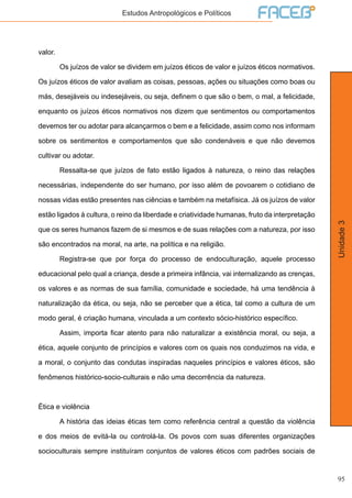 95
Unidade3
Estudos Antropológicos e Políticos
valor.
	 Os juízos de valor se dividem em juízos éticos de valor e juízos éticos normativos.
Os juízos éticos de valor avaliam as coisas, pessoas, ações ou situações como boas ou
más, desejáveis ou indesejáveis, ou seja, definem o que são o bem, o mal, a felicidade,
enquanto os juízos éticos normativos nos dizem que sentimentos ou comportamentos
devemos ter ou adotar para alcançarmos o bem e a felicidade, assim como nos informam
sobre os sentimentos e comportamentos que são condenáveis e que não devemos
cultivar ou adotar.
	 Ressalta-se que juízos de fato estão ligados à natureza, o reino das relações
necessárias, independente do ser humano, por isso além de povoarem o cotidiano de
nossas vidas estão presentes nas ciências e também na metafísica. Já os juízos de valor
estão ligados à cultura, o reino da liberdade e criatividade humanas, fruto da interpretação
que os seres humanos fazem de si mesmos e de suas relações com a natureza, por isso
são encontrados na moral, na arte, na política e na religião.
	 Registra-se que por força do processo de endoculturação, aquele processo
educacional pelo qual a criança, desde a primeira infância, vai internalizando as crenças,
os valores e as normas de sua família, comunidade e sociedade, há uma tendência à
naturalização da ética, ou seja, não se perceber que a ética, tal como a cultura de um
modo geral, é criação humana, vinculada a um contexto sócio-histórico específico.
	 Assim, importa ficar atento para não naturalizar a existência moral, ou seja, a
ética, aquele conjunto de princípios e valores com os quais nos conduzimos na vida, e
a moral, o conjunto das condutas inspiradas naqueles princípios e valores éticos, são
fenômenos histórico-socio-culturais e não uma decorrência da natureza.
Ética e violência
	 A história das ideias éticas tem como referência central a questão da violência
e dos meios de evitá-la ou controlá-la. Os povos com suas diferentes organizações
socioculturais sempre instituíram conjuntos de valores éticos com padrões sociais de
 