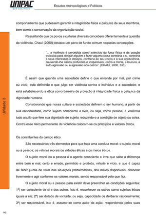 96
Unidade3 Estudos Antropológicos e Políticos
comportamento que pudessem garantir a integridade física e psíquica de seus membros,
bem como a conservação da organização social.
	 Ressaltando que os povos e culturas diversas concebem diferentemente a questão
da violência, Chauí (2000) destaca um pano de fundo comum naquelas concepções:
“... a violência é percebida como exercício da força física e da coação
psíquica para obrigar alguém a fazer alguma coisa contrária a si, contrária
a seus interesses e desejos, contrária ao seu corpo e à sua consciência,
causando-lhe danos profundos e irreparáveis, como a morte, a loucura, a
auto-agressão ou a agressão aos outros”. (CHAUÍ, 2000, 336)
	 É assim que quando uma sociedade define o que entende por mal, por crime
ou vício, está definindo o que julga ser violência contra o indivíduo e a sociedade; e
está estabelecendo a ética como barreira de proteção à integridade física e psíquica da
dignidade humana.
	 Considerando que nossa cultura e sociedade definem o ser humano, a partir de
sua racionalidade, como sujeito consciente e livre, ou seja, como pessoa, é violência
tudo aquilo que fere sua dignidade de sujeito reduzindo-o a condição de objeto ou coisa.
Contra esse risco permanente de violência colocam-se os princípios e valores éticos.
Os constituintes do campo ético
	 São necessários três elementos para que haja uma conduta moral: o sujeito moral
ou a pessoa; os valores morais ou virtudes éticas e os meios éticos.
	 O sujeito moral ou a pessoa é o agente consciente e livre que sabe a diferença
entre bem e mal, certo e errado, permitido e proibido, virtude e vício, e que é capaz
de fazer juízos de valor das situações problemáticas, dos meios disponíveis, deliberar
livremente e agir conforme os valores morais, sendo responsável pelo que faz.
	 O sujeito moral ou a pessoa para existir deve preencher as condições seguintes:
1ª) ser consciente de si e dos outros, isto é, reconhecer os outros como sujeitos éticos
iguais a ele; 2ª) ser dotado de vontade, ou seja, capacidade de deliberar racionalmente;
3ª) ser responsável, isto é, assumir-se como autor da ação, respondendo pelas suas
 