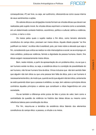 97
Unidade3
Estudos Antropológicos e Políticos
consequências; 4ª) ser livre, ou seja, ser autônomo, oferecendo-se como causa interna
de seus sentimentos e ações.
	 Os valores éticos e as obrigações morais formam as virtudes éticas que devem ser
realizadas pelo sujeito moral. As virtudes éticas exprimem a maneira como a sociedade,
em um determinado contexto histórico, econômico, político e cultural, define a violência,
o crime, o mal e o vício.
	 Os meios pelos quais o sujeito realiza o fim ético, como terceiro elemento
constitutivo do campo ético, precisam ser meios éticos. Aquele ditado popular “os fins
justificam os meios”, na ética não é aceitável, pois, por mais nobre e elevado que seja o
fim, considerando que a ética se realiza na vida intersubjetiva e social, se se emprega um
meio antiético, pratica-se violência, ferindo a dignidade da pessoa humana. Assim, fins
éticos exigem necessariamente meios éticos.
	 Bem, neste módulo, a partir da apresentação de um problema ético, viu-se que o
ser humano existe na ética, ou seja, a existência ética é a condição de possibilidade do
ser humano, não há ser humano fora da ética. Vimos inclusive que não tem sentido falar
que alguém não tem ética ou que uma pessoa tem falta de ética, pois o ser humano é
necessariamente ético, de modo que, quando se diz que alguém não tem ética, certamente
se está querendo dizer que a pessoa é antiética, ou seja, tem valores e princípios éticos
contrários àqueles princípios e valores que constituem a ética hegemônica em uma
sociedade.
	 Viu-se também a diferença entre juízos de fato e juízos de valor, bem como a
centralidade da questão da violência na história das ideias éticas ou mesmo como
referência básica para constituição da ética.
	 Por fim, resumiu-se a temática da existência ética falando dos elementos
constitutivos do campo ético: a pessoa, a virtude e os meios.
	
 