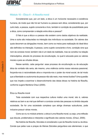 98
Unidade3 Estudos Antropológicos e Políticos
Módulo 10 – Ética II – A filosofia moral
	 Considerando que, por um lado, a ética é um horizonte necessário à existência
humana, de modo que não há ser humano ou pessoa sem ética; considerando que, por
outro lado, a pessoa, sujeito consciente e livre, também é condição de possibilidade para
a ética, como compreender a relação entre ética e pessoa?
	 O fato é que a ética e a pessoa não existem como dados objetivos da realidade.
Uma e outra são instauradas na interação dos indivíduos na sociedade. Os valores dos
quais decorrem as obrigações morais, bem como os meios para realização do ideal ético
são definidos na interação. A pessoa, como sujeito consciente e livre, condição sine qua
nom da conduta moral, também não é um dado da realidade, mas se constitui na relação
intersubjetiva, através do processo de enculturação, no qual é educada para os valores
morais e para as virtudes éticas.
	 Nesse sentido, cabe perguntar: esse processo de enculturação ou de educação
ética da vontade não seria, ele mesmo, uma violência contra nossa natureza passional,
forçando-nos à racionalidade ativa e impondo-nos o poder da moral social, de tal modo
que a liberdade e a autonomia da pessoa não são reais, mas meras ilusões? Uma questão
que nos impele a examinar o desenvolvimento das ideias éticas na história da filosofia,
conforme sugere Marilena Chauí (2000).
Ética ou filosofia moral
	 Toda sociedade com sua respectiva cultura institui uma moral, isto é, valores
relativos ao bem e ao mal que definem a conduta correta das pessoas no âmbito daquela
sociedade. Se for uma sociedade complexa que abriga diversas subculturas, pode
inclusive possuir várias morais.
	 Como se viu no módulo anterior, a ética é uma filosofia moral, ou seja, uma reflexão
que discute, problematiza e interpreta o significado dos valores morais. (Chauí, 2000).
	 Na história da filosofia, Sócrates é considerado o pai da filosofia moral ou da ética.
Consta que pelas ruas e praças de Atenas Sócrates perguntava aos atenienses: o que
 