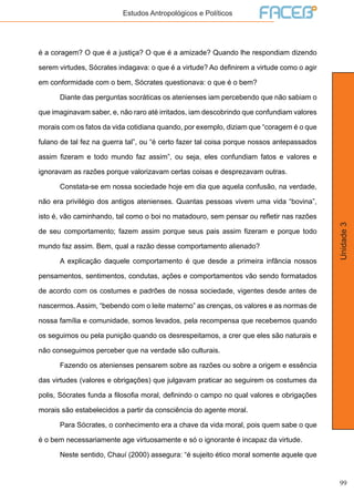 99
Unidade3
Estudos Antropológicos e Políticos
é a coragem? O que é a justiça? O que é a amizade? Quando lhe respondiam dizendo
serem virtudes, Sócrates indagava: o que é a virtude? Ao definirem a virtude como o agir
em conformidade com o bem, Sócrates questionava: o que é o bem?
	 Diante das perguntas socráticas os atenienses iam percebendo que não sabiam o
que imaginavam saber, e, não raro até irritados, iam descobrindo que confundiam valores
morais com os fatos da vida cotidiana quando, por exemplo, diziam que “coragem é o que
fulano de tal fez na guerra tal”, ou “é certo fazer tal coisa porque nossos antepassados
assim fizeram e todo mundo faz assim”, ou seja, eles confundiam fatos e valores e
ignoravam as razões porque valorizavam certas coisas e desprezavam outras.
	 Constata-se em nossa sociedade hoje em dia que aquela confusão, na verdade,
não era privilégio dos antigos atenienses. Quantas pessoas vivem uma vida “bovina”,
isto é, vão caminhando, tal como o boi no matadouro, sem pensar ou refletir nas razões
de seu comportamento; fazem assim porque seus pais assim fizeram e porque todo
mundo faz assim. Bem, qual a razão desse comportamento alienado?
	 A explicação daquele comportamento é que desde a primeira infância nossos
pensamentos, sentimentos, condutas, ações e comportamentos vão sendo formatados
de acordo com os costumes e padrões de nossa sociedade, vigentes desde antes de
nascermos. Assim, “bebendo com o leite materno” as crenças, os valores e as normas de
nossa família e comunidade, somos levados, pela recompensa que recebemos quando
os seguimos ou pela punição quando os desrespeitamos, a crer que eles são naturais e
não conseguimos perceber que na verdade são culturais.
	 Fazendo os atenienses pensarem sobre as razões ou sobre a origem e essência
das virtudes (valores e obrigações) que julgavam praticar ao seguirem os costumes da
polis, Sócrates funda a filosofia moral, definindo o campo no qual valores e obrigações
morais são estabelecidos a partir da consciência do agente moral.
	 Para Sócrates, o conhecimento era a chave da vida moral, pois quem sabe o que
é o bem necessariamente age virtuosamente e só o ignorante é incapaz da virtude.
	 Neste sentido, Chauí (2000) assegura: “é sujeito ético moral somente aquele que
 