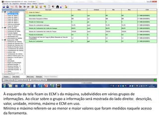INDICADORES DE REPARO CATERPILLAR
13/07/2018 11
À esquerda da tela ficam os ECM´s da máquina, subdivididos em vários grupos de
informações. Ao clicar sobre o grupo a informação será mostrada do lado direito: descrição,
valor, unidade, mínimo, máximo e ECM em uso.
Mínimo e máximo referem-se ao menor e maior valores que foram medidos naquele acesso
da ferramenta.
 