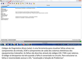 INDICADORES DE REPARO CATERPILLAR
13/07/2018 13
Códigos de Diagnóstico Ativos (seta): é uma ferramenta para visualizar falhas ativas nos
componentes de entrada, ECM e componentes de saída dos sistemas eletrônicos dos
equipamentos Caterpillar. As falhas são descritas através de códigos CID / FMI e por extenso.
O código só desaparece da tela quando a falha é consertada no circuito. Para solucionar as
falhas é recomendado acessar o SIS, “Localização e Solução de Problemas”.
 