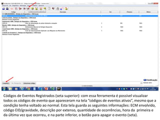 INDICADORES DE REPARO CATERPILLAR
13/07/2018 17
Códigos de Eventos Registrados (seta superior): com essa ferramenta é possível visualizar
todos os códigos de evento que apareceram na tela “códigos de eventos ativos”, mesmo que a
condição tenha voltado ao normal. Esta tela guarda as seguintes informações: ECM envolvido,
código EID/gravidade, descrição por extenso, quantidade de ocorrências, hora da primeira e
da última vez que ocorreu, e na parte inferior, o botão para apagar o evento (seta).
 