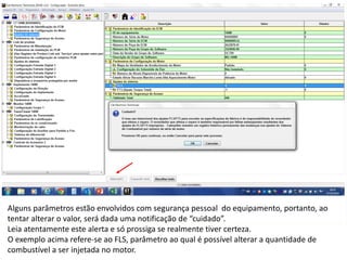 INDICADORES DE REPARO CATERPILLAR
13/07/2018 19
Alguns parâmetros estão envolvidos com segurança pessoal do equipamento, portanto, ao
tentar alterar o valor, será dada uma notificação de “cuidado”.
Leia atentamente este alerta e só prossiga se realmente tiver certeza.
O exemplo acima refere-se ao FLS, parâmetro ao qual é possível alterar a quantidade de
combustível a ser injetada no motor.
 