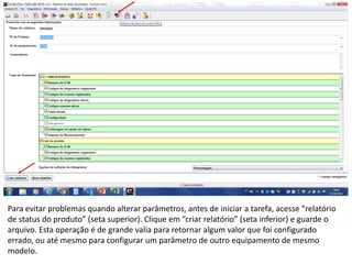 INDICADORES DE REPARO CATERPILLAR
13/07/2018 22
Para evitar problemas quando alterar parâmetros, antes de iniciar a tarefa, acesse “relatório
de status do produto” (seta superior). Clique em “criar relatório” (seta inferior) e guarde o
arquivo. Esta operação é de grande valia para retornar algum valor que foi configurado
errado, ou até mesmo para configurar um parâmetro de outro equipamento de mesmo
modelo.
 
