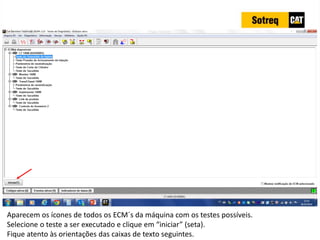 INDICADORES DE REPARO CATERPILLAR
13/07/2018 26
Aparecem os ícones de todos os ECM´s da máquina com os testes possíveis.
Selecione o teste a ser executado e clique em “iniciar” (seta).
Fique atento às orientações das caixas de texto seguintes.
 