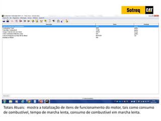 INDICADORES DE REPARO CATERPILLAR
13/07/2018 28
Totais Atuais: mostra a totalização de itens de funcionamento do motor, tais como consumo
de combustível, tempo de marcha lenta, consumo de combustível em marcha lenta.
 