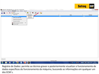 INDICADORES DE REPARO CATERPILLAR
13/07/2018 29
Registro de Dados: permite ao técnico gravar e posteriormente visualizar o funcionamento de
dados específicos do funcionamento da máquina, buscando as informações em qualquer um
dos ECM´s.
 