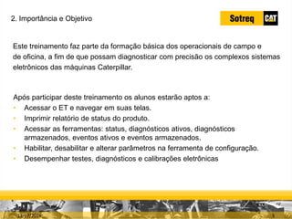 INDICADORES DE REPARO CATERPILLAR
13/07/2018 3
Este treinamento faz parte da formação básica dos operacionais de campo e
de oficina, a fim de que possam diagnosticar com precisão os complexos sistemas
eletrônicos das máquinas Caterpillar.
2. Importância e Objetivo
Após participar deste treinamento os alunos estarão aptos a:
• Acessar o ET e navegar em suas telas.
• Imprimir relatório de status do produto.
• Acessar as ferramentas: status, diagnósticos ativos, diagnósticos
armazenados, eventos ativos e eventos armazenados.
• Habilitar, desabilitar e alterar parâmetros na ferramenta de configuração.
• Desempenhar testes, diagnósticos e calibrações eletrônicas
 