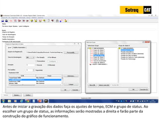 INDICADORES DE REPARO CATERPILLAR
13/07/2018 30
Antes de iniciar a gravação dos dados faça os ajustes de tempo, ECM e grupo de status. Ao
escolher um grupo de status, as informações serão mostradas a direita e farão parte da
construção do gráfico de funcionamento.
 