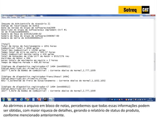 INDICADORES DE REPARO CATERPILLAR
13/07/2018 41
Ao abrirmos o arquivo em bloco de notas, percebemos que todas essas informações podem
ser obtidas, com maior riqueza de detalhes, gerando o relatório de status do produto,
conforme mencionado anteriormente.
 