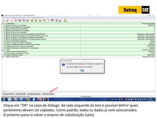 INDICADORES DE REPARO CATERPILLAR
13/07/2018 58
Clique em “OK” na caixa de diálogo. Ao lado esquerdo da tela é possível definir quais
parâmetros devem ser copiados. Como padrão, todos os dados já vem selecionados.
O próximo passo é salvar o arquivo de substituição (seta).
 