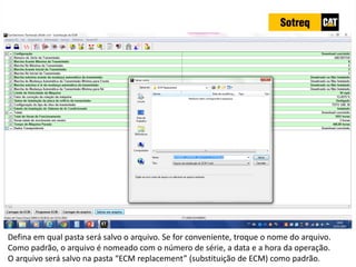 INDICADORES DE REPARO CATERPILLAR
13/07/2018 59
Defina em qual pasta será salvo o arquivo. Se for conveniente, troque o nome do arquivo.
Como padrão, o arquivo é nomeado com o número de série, a data e a hora da operação.
O arquivo será salvo na pasta “ECM replacement” (substituição de ECM) como padrão.
 