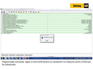 INDICADORES DE REPARO CATERPILLAR
13/07/2018 65
Programação concluída. Agora o novo ECM deverá se comportar na máquina como o ECM que
foi substituído.
 