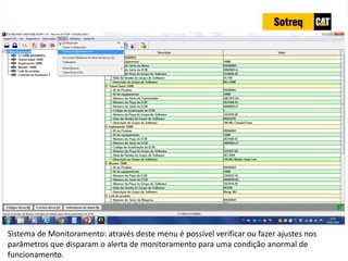 INDICADORES DE REPARO CATERPILLAR
13/07/2018 66
Sistema de Monitoramento: através deste menu é possível verificar ou fazer ajustes nos
parâmetros que disparam o alerta de monitoramento para uma condição anormal de
funcionamento.
 