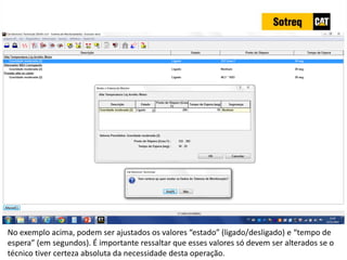 INDICADORES DE REPARO CATERPILLAR
13/07/2018 68
No exemplo acima, podem ser ajustados os valores “estado” (ligado/desligado) e “tempo de
espera” (em segundos). É importante ressaltar que esses valores só devem ser alterados se o
técnico tiver certeza absoluta da necessidade desta operação.
 