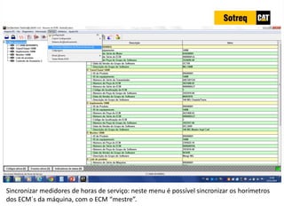 INDICADORES DE REPARO CATERPILLAR
13/07/2018 69
Sincronizar medidores de horas de serviço: neste menu é possível sincronizar os horímetros
dos ECM´s da máquina, com o ECM “mestre”.
 