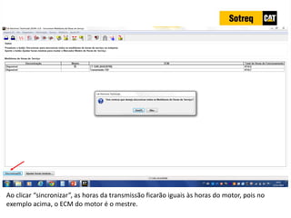 INDICADORES DE REPARO CATERPILLAR
13/07/2018 70
Ao clicar “sincronizar”, as horas da transmissão ficarão iguais às horas do motor, pois no
exemplo acima, o ECM do motor é o mestre.
 
