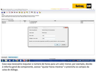 INDICADORES DE REPARO CATERPILLAR
13/07/2018 71
Caso seja necessário reajustar o número de horas para um valor menor, por exemplo, devido
à reforma geral do componente, acesse “ajustar horas mestras” e preencha os campos da
caixa de diálogo.
 