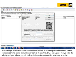 INDICADORES DE REPARO CATERPILLAR
13/07/2018 72
Para este tipo de ajuste é necessário senha de fábrica. Para conseguir uma senha de fábrica
entre em contato com o Comunicador Técnico da sua filial. Envie a ele, por e-mail, o print da
tela da senha de fábrica, pois ali estão as informações necessárias para gerar a senha.
 