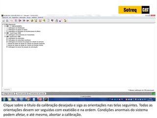 INDICADORES DE REPARO CATERPILLAR
13/07/2018 74
Clique sobre o título da calibração desejada e siga as orientações nas telas seguintes. Todas as
orientações devem ser seguidas com exatidão e na ordem. Condições anormais do sistema
podem afetar, e até mesmo, abortar a calibração.
 