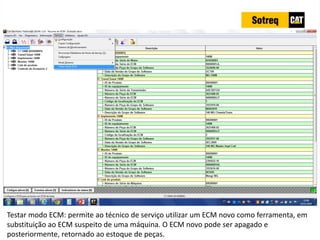 INDICADORES DE REPARO CATERPILLAR
13/07/2018 76
Testar modo ECM: permite ao técnico de serviço utilizar um ECM novo como ferramenta, em
substituição ao ECM suspeito de uma máquina. O ECM novo pode ser apagado e
posteriormente, retornado ao estoque de peças.
 
