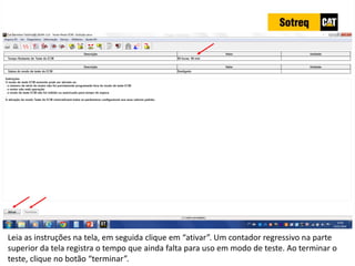 INDICADORES DE REPARO CATERPILLAR
13/07/2018 77
Leia as instruções na tela, em seguida clique em “ativar”. Um contador regressivo na parte
superior da tela registra o tempo que ainda falta para uso em modo de teste. Ao terminar o
teste, clique no botão “terminar”.
 