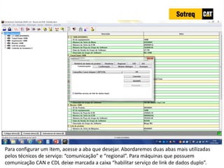 INDICADORES DE REPARO CATERPILLAR
13/07/2018 79
Para configurar um item, acesse a aba que desejar. Abordaremos duas abas mais utilizadas
pelos técnicos de serviço: “comunicação” e “regional”. Para máquinas que possuem
comunicação CAN e CDL deixe marcada a caixa “habilitar serviço de link de dados duplo”.
 