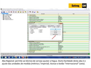 INDICADORES DE REPARO CATERPILLAR
13/07/2018 81
Aba Regional: permite ao técnico de serviço ajustar a língua. Outra facilidade desta aba é o
ajuste das unidades de medida (métrico / imperial). Acesse o botão “Internacional” (seta).
 