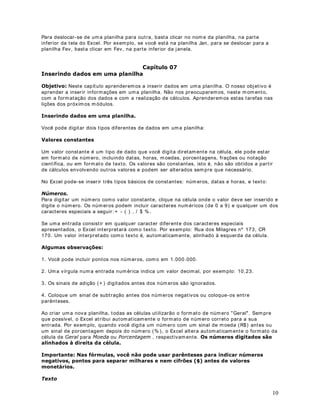 DStWXOR 
7HFODV GH PRYLPHQWDomR QR ([FHO

2EMHWLYR Nest e capít ulo apr ender em os a nos m ov im ent ar em um a planilha do Excel.

7e1,$6 '( 029,0(17$d­2 ( 6(/(d­2

Quando t rabalham os com um a planilha elet r ônica sem pre precisam os nos m ov im ent ar  de um
lado para out r o ou par a cim a e para baix o . O Excel nos perm it e m ov im ent ar - se pela planilha
de vár ias m aneiras difer ent es.

Est as t écnicas dev em ser abordadas pelo sim ples fat o de que dev em os nos preocupar com o
crescim ent o gradat iv o de nossas planilhas, ou sej a, a m edida em que v am os aprim orando as
planilhas elas vão cr escendo e assim aparece a necessidade de nos m ovim ent arm os com m aior
rapidez ent r e vár ios pont os da planilha.

Observ e o quadro abaix o com as principais m aneiras de m ov im ent ação pela planilha.

3ULQFLSDLV WHFODV GH PRYLPHQWDomR




Você t am bém pode deslocar o cursor para qualquer célula, ut ilizando o m ouse. Bast a clicar na
célula de dest ino e o cursor será posicionado na célula clicada. Tam bém est ão disponíveis
barras de rolagem hor izont al e vert ical, para que possam os nos deslocar, rapidam ent e, para
difer ent es pont os de um a planilha.


                                                                                                         9
 