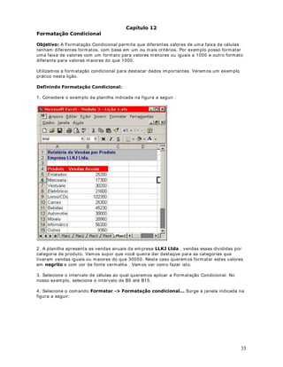 8.2) Na coluna D, calcule o valor do descont o para o plano de Saúde do Funcionár io. Est e valor
será baseado no valor do Salár io Br ut o. Para funcionár ios com salár io m aior ou igual à 650,00
Reais, o descont o para o plano de saúde será de 15% do Salár io Brut o. Para salár ios m enor es
do que 650,00 Reais, o descont o será de 10% do Salár io Brut o.

'LFD Para efet uar est es cálculos, aut om at icam ent e, ut ilize a função SE( ) .

8.3) Na coluna E, calcule o valor do Salár io Líquido. Para isso subt raia, do Salár io Br ut o, os
valor es do descont o par a o I NSS e do descont o para o Plano de Saúde.

8.4) Na célula B12 det erm ine o valor do m aior salár io líquido. Ut ilize a função Máx im o( ) .

8.5) Na célula B13 det erm ine o valor do m enor salário líquido. Ut ilize a função Mínim o( ) .

8.6) Na célula B14 det erm ine a som a de t odos os salár ios líquidos. Ut ilize a função Som a( ) .

8.7) Na célula B15 det erm ine a m édia arit m ét ica dos salários líquidos. Ut ilize a função Média(
).

9. Você dev e obt er os result ados indicados na Figura a seguir :




11. Clique no bot ão Salvar (       ).

127$ : Com base nos conceit os apr esent ados nas lições ant eriores, t ent e r esolv er est e
ex ercício. No próxim o capít ulo v erem os a resolução com ent ada dest e ex ercício.


                                 DStWXOR 
)XQo}HV EiVLFDV GR ([FHO  5HVROXomR GR ([HPSOR 

([HPSOR   5HVROXomR

2EMHWLYR Nest a lição, apresent o a resolução do Ex em plo 2, env iado na Lição ant erior.

5HVROXomR

1. Na coluna C, para calcular o valor do I NSS, digit e a seguint e fórm ula:


                                                                                                       22
 