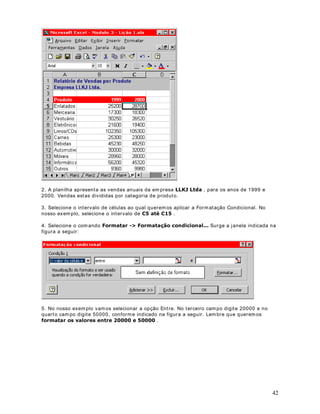 6. Clique no bot ão Salv ar (     ).

127$ Observ e que a nov idade nest e ex em plo é a ut ilização da função SE( ) . Com a ut ilização
dest a função foi possív el aplicar diferent es percent uais ao descont o do Plano de Saúde, com
base no valor do salár io Br ut o. Nos ex em plos das próx im as lições ut ilizarem os bast ant e a
função SE( ) .


                                DStWXOR 
)XQo}HV EiVLFDV GR ([FHO  8P H[ FRP HQGHUHoRV DEVROXWRV

8P LPSRUWDQWH FRQFHLWR (QGHUHoRV $EVROXWRV

2EMHWLYR Nest a lição v erem os m ais um ex em plo prát ico, com a ut ilização de fórm ulas.
Tam bém apr ender em os o conceit o de Ender eço Absolut o, R TXDO p GH IXQGDPHQWDO
LPSRUWkQFLD SDUD D FULDomR GH SODQLOKDV QR ([FHO .

2 H[HPSOR SURSRVWR Vam os supor que você est ej a pr eparando um a planilha para calcular o
valor do salár io brut o para os funcionár ios da Em presa ABC Lt da. O salário é calculado com

hora norm al. Nest a lição cr iar em os a planilha 0RGXOR   /LomR [OV e salvarem os ela na
base no núm ero de hor as t rabalhadas. O v alor para horas- ext r as é diferent e do valor para a

past a ?0HXV GRFXPHQWRV

3DUD FULDU D SODQLOKD 0RGXOR   /LomR [OV IDoD R VHJXLQWH

1. Abra o Excel ( ,QLFLDU ! 3URJUDPDV ! 0LFURVRIW ([FHO ) .

2. Será abert a um a past a de t r abalho em br anco ( Past a1.x ls) .

3. Digit e as inform ações indicadas na Figura a seguir :

                                                                                                 24
 