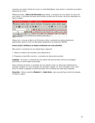 O valor r esult ant e de um a fórm ula pode ser alt erado quando out r os v alor es da planilha forem
alt erados. Por ex em plo, se t em os um a fórm ula para calcular a m édia anual de v endas, com
base nas m édias m ensais de vendas, sem pre que um a m édia m ensal for alt erada, a m édia
anual será, aut om at icam ent e, r ecalculada. Est e é um dos grandes at rat iv os do Excel.  4XDQGR
XP GRV YDORUHV TXH FRPS}HP XPD IyUPXOD IRU DOWHUDGR D IyUPXOD VHUi DXWRPDWLFDPHQWH
UHFDOFXODGD (VWH SURFHGLPHQWR ID] FRP TXH RV GDGRV GH XPD SODQLOKD HVWHMDP VHPSUH
DWXDOL]DGRV

                                DStWXOR 
ULDQGR H VDOYDQGR D SODQLOKD 0RGXOR   /LomR [OV

([HUFtFLR ULDQGR H VDOYDQGR SODQLOKDV

3DUD FULDU D SODQLOKD 0RGXOR   /LomR [OV IDoD R VHJXLQWH

1. Abra o Excel ( ,QLFLDU ! 3URJUDPDV ! 0LFURVRIW ([FHO ) .

2. Será abert a um a past a de t r abalho em br anco ( 3DVWD[OV ) .

3. Clique na Célula A1 e digit e o seguint e:

223(5$7,9$ '( 352'8726 $*5Ë2/$6 $% .

4. Clique na Célula A3 e digit e o seguint e: $FRPSDQKDPHQWR PHQVDO GH YHQGD GRV
SULQFLSDLV SURGXWRV .



                                                                                                          11
 