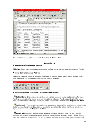 5. Cont inue digit ando as inform ações confor m e indicado na Figura a seguir :




6. Ao digit ar um a infor m ação pode acont ecer que ela ult r apasse o t am anho padrão da coluna.
Podem os aum ent ar o t am anho de um a coluna, facilm ent e, ut ilizando o m ouse. Para aum ent ar
o t am anho da coluna C, por exem plo, coloque o m ouse na div isór ia ent r e as duas colunas
( ent re o bot ão do cabeçalho da coluna C e da Coluna D, por ex em plo) , a set a do m ouse t roca
para um a set a de pont a dupla. Clique com o bot ão esquerdo do m ouse e m ant enha- o
pressionado. Agora m ov im ent e o m ouse para a direit a, ainda com o bot ão esquerdo
pressionado. O t am anho da coluna C vai sendo aum ent ado. Mov im ent o o m ouse par a a
esquerda, ainda com o bot ão esquerdo pressionado. O t am anho da coluna C vai dim inuindo.

7. Tam bém podem os deixar um a coluna do t am anho exat o, ou sej a, nem m aior nem m enor do

aj ust ada e a próx im a coluna. Quando a set a t r ocar para um a set a de pont a dupla, Gr XP
que os dados da coluna. Para isso bast a apont ar o m ouse par a a div isór ia ent re a coluna a ser

FOLTXH GXSOR . A coluna se aj ust a exat am ent e para o t am anho necessário. Na Figura a seguir
indico o que eu cham o de div isór ia da coluna:




,PSRUWDQWH : Sem pre que eu falar em divisór ia da coluna é na div isória ent r e os bot ões do
cabeçalho de cada coluna, conform e indicado na Figura ant er ior.

8. Após t erm os digit ados os dados é hora de salvarm os a nossa planilha.

9. Selecione o com ando $UTXLYR ! 6DOYDU RPR . Surge j anela 6DOYDU RPR .

                                                                                                  12
 