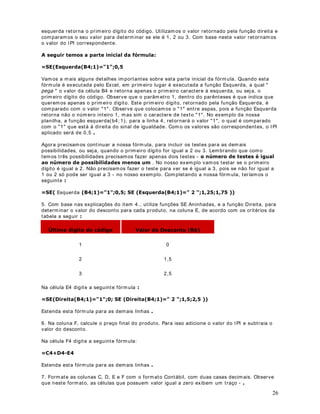 13. No cam po Nom e do arquiv o: , digit e Modulo 2 - Lição 17.x ls .

14. Clique no bot ão 6DOYDU .

15. Feche o Micr osoft Ex cel.


                               DStWXOR 
)XQo}HV EiVLFDV GR ([FHO  ([HPSOR 

0DLV XP H[HPSOR GH DSOLFDomR

2EMHWLYR Nest a lição ir em os pr opor um exem plo que ut iliza o conceit o de endereços absolut os
e as seguint es funções:

· SOMA( )

· MÉDI A( )

· MÁXI MO( )

· MÍ NI MO( )

· CONT. SE( )

· SOMASE( )

· Funções  SE Aninhadas

· E( )

([HPSOR Vam os criar um a planilha na qual efet uarem os alguns cálculos. Nest a lição
criar em os a planilha Modulo 2 - Lição 18.x ls e VDOYDUHPRV a m esm a na past a ?0HXV
GRFXPHQWRV.

3DUD FULDU D SODQLOKD 0RGXOR   /LomR [OV IDoD R VHJXLQWH

1. Abra o Excel ( I niciar -  Program as -  0LFURVRIW Excel) .

2. Será abert a um a past a de t r abalho em br anco ( 3DVWD .x ls) .

3. Digit e as inform ações indicadas na Figura a seguir :




                                                                                                 39
 