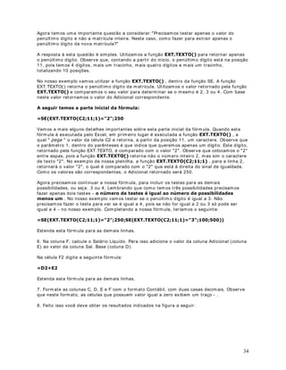 DStWXOR 
3URWHJHQGR XPD SODQLOKD  GHILQLQGR XPD VHQKD

2EMHWLYR Nest a lição aprender em os a prot eger um a planilha do Excel, at ravés da definição de
um a senha. Podem os definir um a senha para leit ura da planilha e out ra senha para alt eração
da planilha. Ao abr ir a planilha, em pr im eir o lugar será solicit ada a senha para leit ura. Em
seguida é solicit ada a senha para alt eração ( caso est a t enha sido definida) . Se o usuár io
souber apenas a senha para leit ura, ele poderá abrir a planilha por ém não poderá fazer
alt erações. Se o usuár io souber a senha para alt eração poderá alt erar a planilha e salv ar as
alt erações.

As senhas são definidas para cada planilha individualm ent e. 8P GHWDOKH LPSRUWDQWH p TXH
VH YRFr HVTXHFHU D VHQKD GH OHLWXUD QmR VHUi PDLV SRVVtYHO DEULU D SODQLOKD . A única
m aneira de v olt ar a t er acesso a planilha é lem brando da senha. Se você esquecer a senha de
gravação, poderá abrir a planilha, por ém não poderá fazer alt erações.

RPR GHILQLU DV VHQKDV GH OHLWXUD H DOWHUDomR

1. Abra a planilha na qual você desej a definir a( s) senha( s) .

2. Selecione o com ando Arquivo -  Salvar Com o. Surgirá a j anela indicada na Figura a seguir :




3. Dê um clique no bot ão 2So}HV . Na j anela que surge ( conform e indicado na figura a
seguir ) , v ocê pode definir um a senha para leit ur a ( 6HQKD GH SURWHomR ) e t am bém um a
senha para gravação/ alt eração ( 6HQKD GH JUDYDomR ) . Se for definida apenas a Senha de
prot eção, a senha será solicit ada na abert ura da planilha. Se v ocê fornecer um a senha
incor ret a a planilha não será car regada. Se v ocê definir apenas a Senha de gravação, a senha
será solicit ada no m om ent o da abert ura da planilha. Se você não fornecer a senha de grav ação
ou for necer um a senha incor r et a, a planilha será carr egada por ém não poderá ser alt erada. Na
figura a seguir est ou definindo um a Senha de prot eção e t am bém um a senha de gravação:




                                                                                                 43
 