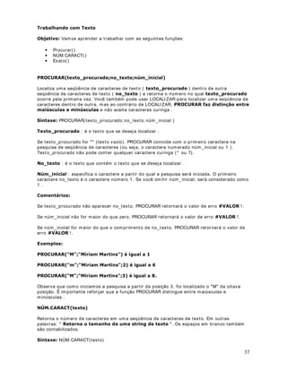 DStWXOR 
)RUPDWDQGR 1~PHURV  %RW}HV GD EDUUD GH IHUUDPHQWDV

%DUUDV GH )HUUDPHQWDV

2EMHWLYR Nest a lição aprender em os a form at ar núm eros.

)RUPDWDomR QR ([FHO

Podem os form at ar um a única célula, um a faixa de células, um a única linha ou um conj unt o de
linhas, um a única coluna ou um conj unt o de colunas. Sem pre que quiserm os form at ar um
grupo de células dev em os seguir os seguint es passos:

 6HOHFLRQDU DV FpOXODV TXH VHUmR form at adas.

 Ut ilize os com andos e bot ões de form at ação descrit os nas lições dest e m ódulo. Mais
or ient ações sobr e est e com ando nest a e nas dem ais lições dest e m ódulo.

RPR IRUPDWDU FpOXODV FRP Q~PHURV

Consider e a planilha indicada na figura a seguir :




Vam os form at ar a faixa de células de  !  ( coluna do Salário Br ut o) . Em pr im eir o lugar
selecione est a faixa de células. Um a v ez selecionada a faixa a ser form at ada, podem os ut ilizar
um dos bot ões indicados na t abela a seguir :

%RWmR              )XQomR

                   Form at a os valor es com o SHUFHQWXDLV . Por ex em plo se
                   um a célula cont iver o v alor 5 e você clicar nest e bot ão, a
                   célula será form at ada com o 500% . Lem br e que para
                   efeit os de percent agem , 100% = 1.



                   PRHGD . O sinal do Real ( R$) será adicionado e os
                   Form at a as células selecionadas para valor es do t ipo

                   valor es serão form at ados com duas casas decim ais, por
                   padrão. Por ex em plo, se a célula cont iv er o valor 200,


                                                                                                        3
 