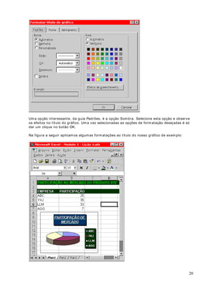 você for clicando, a cor selecionada vai sendo aplicada. Na figura a seguir t em os o result ado
das configurações selecionadas no nosso exem plo:




Para aplicar bordas às células selecionadas que cont êm t ext o gir ado, clique em Células no
m enu Form at ar, clique na guia Borda e, em seguida, use os bot ões Cont orno (     ) e I nt er na (
   ) em Predefinições. As bordas ser ão aplicadas às células, que são giradas usando o m esm o
grau do t ext o girado.

Para alt erar o est ilo de linha de um a borda ex ist ent e, selecione as células em que a borda será
ex ibida. Na guia Borda ( caixa de diálogo Células, m enu Form at ar ) , clique no nov o est ilo de
linha na caixa Est ilo e, em seguida, clique na borda que você desej a alt erar no diagram a da
célula em Borda. Por ex em plo, se v ocê quiser que a borda superior sej a pont ilhada, pr im eir o
clique no est ilo pont ilhado na caixa Est ilo, depois clique na borda em que desej a aplicar o est ilo
pont ilhado.

3DUD UHPRYHU DV ERUGDV GH XPD RX PDLV FpOXODV

1. Selecione as células das quais v ocê desej a rem over as bordas.

2. Clique na set inha par a baixo, ao lado do bot ão (      ) . Nas opções ex ibidas, clique na opção
indicada na Figura a seguir :




([HUFtFLR Cr ie um a planilha com dados fict ícios e t est e as opções apresent adas nest a lição.


                                            DStWXOR 
RSLDU )RUPDWRV


2EMHWLYR Quando t em os um a det erm inada célula ou faixa de células que j á apr esent am a
for m at ação desej ada, podem os, facilm ent e, copiar est a form at ação para um a ou m ais células,
sem que t enham os que repet ir os com andos de for m at ação. Para est ender a form at ação para

                                                                                                      30
 