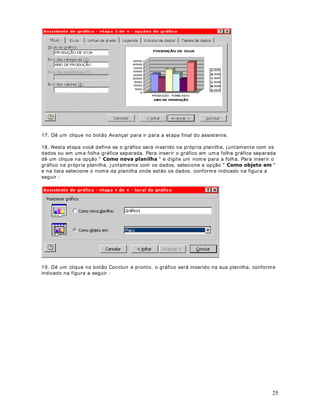 DStWXOR 
)RUPDWDomR RQGLFLRQDO

2EMHWLYR A Form at ação Condicional perm it e que difer ent es valor es de um a faixa de células
t enham diferent es form at os, com base em um ou m ais crit ér ios. Por ex em plo posso form at ar
um a faixa de valor es com um form at o para valores m enores ou iguais a 1000 e out r o form at o
difer ent e para valores m aior es do que 1000.

Ut ilizam os a for m at ação condicional para dest acar dados im port ant es. Ver em os um ex em plo
prát ico nest a lição.

'HILQLQGR )RUPDWDomR RQGLFLRQDO

1. Considere o ex em plo da planilha indicada na figura a seguir :




2. A planilha apresent a as vendas anuais da em presa //.- /WGD , vendas essas divididas por
cat egoria de produt o. Vam os supor que você queira dar dest aque para as cat egor ias que

em QHJULWR e com cor de font e verm elha . Vam os ver com o fazer ist o.
t iv eram v endas iguais ou m aior es do que 30000. Nest e caso quer em os form at ar est es valores


3. Selecione o int ervalo de células ao qual quer em os aplicar a Form at ação Condicional. No
nosso ex em plo, selecione o int er valo de B5 at é B15.

4. Selecione o com ando )RUPDWDU ! )RUPDWDomR FRQGLFLRQDO Sur ge a j anela indicada na
figura a seguir :




                                                                                                       35
 