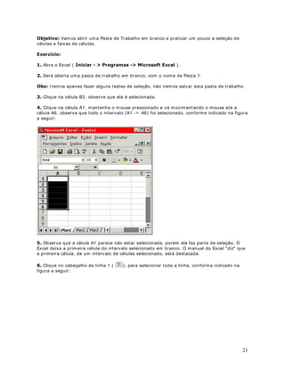 sendo salva.


·      %RWmR ,PSULPLU I m prim i a past a de t rabalho at ual. Ut iliza as configurações ex ist ent es,

ut ilize o com ando $UTXLYR ! RQILJXUDU 3iJLQD .
caso você queira alt erar m argens, t am anho do papel ou algum a out ra configuração da página,



·     %RWmR 9LVXDOL]DU ,PSUHVVmR Apr esent a um a prév ia do r esult ado que será obt ido ao
im pr im irm os a planilha.


·    %RWmR 9HULILFDU 2UWRJUDILD I nicia a Verificação Ort ográfica, ut ilizando o Dicionário
Padrão, inst alado no com put ador do usuár io. Est e dicionár io é inst alado com o Micr osoft Office
( pacot e form ado pelo Word, Excel, Pow er Point e Access) e é ut ilizado por t odos os program as
que fazem part e do Micr osoft Office.

·      %RWmR 5HFRUWDU Ao clicarm os nest e bot ão, o cont eúdo da célula at ual, será excluído. Se
t iv erm os selecionado um int ervalo de células previam ent e, ao clicarm os no bot ão Recort ar ,

(GLWDU ! ([FOXLU ou a com binação de t eclas WUO; .
t odo o cont eúdo do int ervalo de células selecionado, será excluído. É equivalent e ao com ando



     %RWmR RSLDU Ao clicarm os nest e bot ão, o cont eúdo da célula at ual ou do conj unt o de
células selecionado, ser á copiado para a m em ória, para um local conhecido com o  ÈUHD GH
·

7UDQVIHUrQFLD . É equivalent e ao com ando (GLWDU ! RSLDU ou a com binação de t eclas
WUO .

    %RWmR RODU Ao clicar m os nest e bot ão, o cont eúdo da Área de Transfer ência é copiado
para a célula at ual. É equivalent e ao com ando (GLWDU ! RODU ou a com binação de t eclas
·

WUO9 .


·      %RWmR 3LQFHO É ut ilizado para form at ação de células a part ir de form at ações j á
ex ist ent es em out ras células. Apr enderem os a ut ilizar est e com ando no Módulo 2.


·      %RWmR 'HVID]HU Desfaz a últ im a ação r ealizada. Por ex em plo, se excluím os o
cont eúdo de um a célula, ao clicarm os no bot ão Desfazer, a exclusão será desfeit a e o cont eúdo
será rest aurado.


·      %RWmR 5HID]HU Repet e a últ im a ação que foi realizada na planilha.

·    %RWmR ,QVHULU +SHUOLQN Podem os t ransfor m ar o cont eúdo de um a célula em um link
para um sit e da I nt er net . Ao clicar no link , o I nt er net Explorer é abert o e o sit e de dest ino será
carregado.

·    %RWmR %DUUD GH )HUUDPHQWDV :HE Ao clicarm os nest e bot ão, é ex ibida um a nova
barra de ferram ent as, com com andos para t rabalhar com cont eúdo da I nt er net .


·    %RWmR $XWR6RPD Perm it e a criação, de um a m aneira rápida e prát ica, de som at ór ias em
um a planilha do Excel. Apr enderem os a ut ilizar est e bot ão no Módulo 2 dest e curso.


·    %RWmR RODU )XQomR Ao clicarm os nest e bot ão é abert a um a t ela com a list a de t odas as
funções disponíveis no Excel. Podem os selecionar um a função e fornecer os parâm et ros
necessár ios para a função.


·     %RWmR ODVVLILFDomR UHVFHQWH Est e bot ão é ut ilizado para classificar um a ou m ais

                                                                                                           16
 