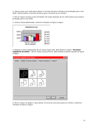 ([HUFtFLR Ut ilizando a Form at ação Condicional, form at e os v alores para as vendas de 2000
da seguint e m aneira:

Para valores m enor do que 10000 definir font e verm elha e negr it o.

Para valores ent re 20000 e 50000 definir font e am arela e negr it o.

Observ e que est am os definindo dois crit ér ios de form at ação dist int os. Para definir cr it ér ios
adicionais bast a dar um clique no bot ão Adicionar, conform e dest acado na figur a a seguir :




                                              DStWXOR 
)RUPDWDomR RQGLFLRQDO  3DUWH 

5HVROXomR GH ([HUFtFLRV

2EMHWLYR Vam os apresent ar a r esolução para o pr oblem a de Form at ação Condicional pr opost o
no capít ulo ant er ior

0DLV XP H[HPSOR GH )RUPDWDomR RQGLFLRQDO

1D OLomR DQWHULRU SURSRPRV R VHJXLQWH H[HUFtFLR

([HUFtFLR Ut ilizando a Form at ação Condicional, form at e os v alores para as vendas de 2000
da seguint e m aneira:

Para valores m enores do que 10000 definir font e v er m elha e negr it o.

Para valores ent re 20000 e 50000 definir font e am arela e negr it o.

1. Vam os ut ilizar a planilha indicada na figura a seguir :




                                                                                                           41
 