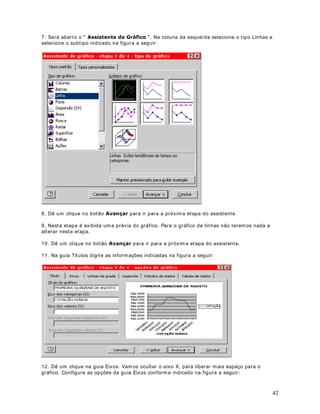 Dê um clique no bot ão OK. Você est ará de v olt a a j anela Configurar página, com o Cabeçalho e
o Rodapé j á definidos, conform e indicado na figura a seguir :




Dê um clique no bot ão OK e pront o, você est ar á de volt a a planilha. Quando você for im pr im ir
a planilha, serão im pr essos o Cabeçalho e Rodapé que foram definidos no nosso exem plo.


                                DStWXOR 
RQILJXUDQGR D SODQLOKD SDUD LPSUHVVmR  3DUWH 

0DLV FRQILJXUDo}HV GH LPSUHVVmR

2EMHWLYR Nest a lição v erem os as opções da guia Planilha, da j anela para configuração de
página.

$ JXLD SODQLOKD

Para acessar a guia Planilha ut ilizam os o com ando $UTXLYR ! RQILJXUDU página. Na j anela
Configurar página dê um clique na guia Planilha, com isso será exibida a j anela indicada na
figura a seguir :




                                                                                                   52
 
