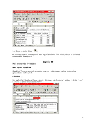 Dê um clique no bot ão Selecionar Tudo (                     ) , observ e que t oda a planilha é
selecionada, conform e indicado na Figura a seguir :




 Selecione o Com ando $UTXLYR ! 6DLU . Se o Excel abrir um a j anela pergunt ando se você
desej a salvar as alt erações, dê um clique no bot ão Não.


                               DStWXOR 
RSLDQGR IyUPXODV SDUD XPD IDL[D GH FpOXODV

2EMHWLYR Vam os aprender a copiar um a fórm ula, rapidam ent e, para um a faixa de células.
Est a t écnica é fundam ent al, pois irem os ut ilizá- la, diversas vezes, nas dem ais lições dest e
curso.

RSLDQGR XPD IyUPXOD SDUD XPD IDL[D GH FpOXODV

Consider e o exem plo da planilha a seguir:


                                                                                                       23
 