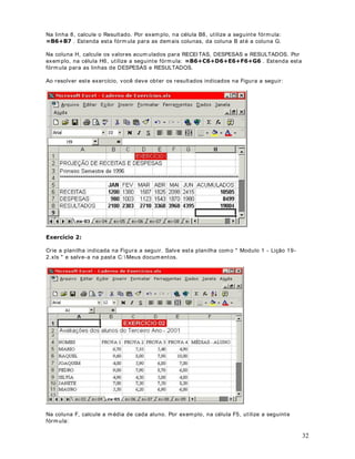 Observ e que ut ilizam os a fórm ula: % , para calcular o saldo para o m ês de Janeiro. Para
os dem ais m eses dev em os ut ilizar as fór m ulas:

· = B3- C3 para Fev er eir o

· = B4- C4 para Março

· = B5- C5 para Abril

· ... e Assim por diant e

Poder íam os digit ar cada um a das fórm ulas, por ém est e não é o procedim ent o m ais indicado. E
se ao inv és de 12 linhas, t ivéssem os 2000 linhas ? Ter íam os que digit ar 2000 fórm ulas.

Excel perm it e que, sim plesm ent e ut ilizando o m ouse, est endam os um a fór m ula para um a faixa

adapt ando as fórm ulas. I st o é, no nosso ex em plo, para a pr im eira linha t em os % , a
de células. Ao est ender a fórm ula para um a faix a de células, o Excel j á vai, aut om at icam ent e

próx im a linha j á será adapt ada para % , a linha seguint e para % e assim por
diant e.

$R GHVFHUPRV XPD OLQKD R ([FHO LQFUHPHQWD R Q~PHUR GD OLQKD Por ex em plo, ao
copiarm os a fórm ula = B2- C2, para a linha de baix o, o Excel m ant ém as let ras das colunas e
increm ent a o núm ero das linhas, com isso a fór m ula fica = B3- C3. Se copiássem os para a
célula ao lado, ist o é, nos deslocando na Horizont al, o núm ero das linhas seria m ant ido e o
núm ero das colunas ser ia alt erado. Por ex em plo, ao copiarm os a fórm ula = B2- C2, da célula D2
para a célula E2 ( deslocam ent o hor izont al, dent ro da m esm a linha) , a fórm ula ficar ia = C2- D2.
Observ e que a coluna B foi alt erada para C e a coluna C para D. Com isso a r egra geral fica
assim :

 $R FRSLDUPRV QD 9HUWLFDO LVWR p SDUD DV FpOXODV TXH HVWmR DEDL[R R Q~PHUR GDV
OLQKDV p LQFUHPHQWDGR H D OHWUD GDV FROXQDV p PDQWLGD 

 $R FRSLDUPRV QD +RUL]RQWDO LVWR p SDUD DV FpOXODV TXH HVWmR DR ODGR D OHWUD GDV
FROXQDV p LQFUHPHQWDGD H R Q~PHUR GDV OLQKDV p PDQWLGR 

0DV FRPR ID]HU SDUD FRSLDU D IyUPXOD SDUD RV GHPDLV PHVHV

                                                                                                      24
 