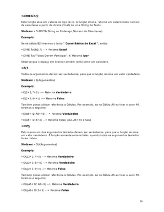 , que é usada para som ar os valores de
de planilha. As funções podem ser usadas para efet uar cálculos sim ples ou com plexos. A

um int ervalo de células. Em bora você possa criar um a fór m ula para calcular o valor t ot al de
algum as células que cont êm valor es, a função de planilha SOMA( ) calculará diversos int er valos
de células. No decorr er das lições dest e m ódulo, apr enderem os a ut ilizar div ersas funções do
Excel.


                              DStWXOR 
2SHUDGRUHV HP )yUPXODV GR ([FHO

2EMHWLYR vam os t rat ar sobre os principais operadores que podem os ut ilizar em fórm ulas do
Excel. Os operadores especificam o t ipo de cálculo que v ocê desej a efet uar nos elem ent os de
um a fórm ula. O Microsoft Excel inclui quat ro t ipos diferent es de operadores de cálculo:

     •   arit m ét icos
     •   de com par ação
     •   t ext o
     •   referência


2SHUDGRUHV $ULWPpWLFRV


ou m ult iplicação, com binam núm eros e produzem r esult ados num ér icos. Na WDEHOD a seguir,
Os operadores ar it m ét icos efet uam operações m at em át icas básicas, com o adição, subt ração

t em os um a descrição dos operadores arit m ét icos, ut ilizados em fórm ulas do Excel:

2SHUDGRU                    'HVFULomR                                 ([HPSOR

                           Adição                                      %%%

                           Subt ração                                  '


                           Mult iplicação                              



                                                                                                       4
 