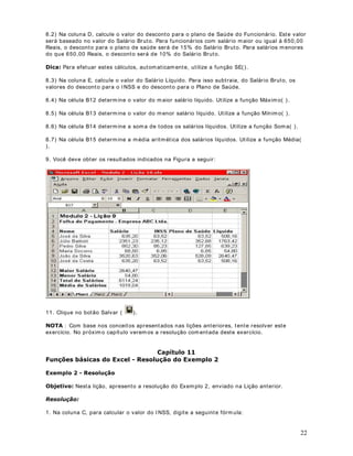A sint axe da fórm ula é a est r ut ura ou ordem dos elem ent os em um a fórm ula. As fórm ulas no

REULJDWRULDPHQWH, seguido dos elem ent os a serem calculados ( os oper andos) e dos
Micr osoft Excel seguem um a sint ax e específica que inclui um sinal de igual (       ),

operadores de cálculo ( + , - , * , et c) . Cada oper ando pode ser um valor que não se alt era ( um
valor const ant e) , um a r efer ência de célula ou int ervalo, um rót ulo, um nom e ou um a função de
planilha.

Por padrão, R 0LFURVRIW ([FHO FDOFXOD XPD IyUPXOD GD HVTXHUGD SDUD D GLUHLWD , iniciando
com o sinal de igual (      ) . Você pode cont r olar a m aneira com o os cálculos são efet uados,
alt erando a sint ax e da fórm ula. Por ex em plo, a fór m ula a seguir fornece 11 com o result ado,
pois o Micr osoft Excel calcula a m ult iplicação ant es da adição. A fór m ula m ult iplica 2 por 3
( t endo com o r esult ado 6) e, em seguida, adiciona 5.

 


Por out r o lado, se usar m os par ênt eses para alt erar a sint axe, v ocê pode adicionar prim eiro 5 e
2 e, em seguida, m ult iplicar est e result ado por 3 para obt er 21 com o r esult ado.

  
