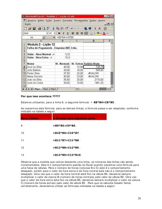 com a legislação do I NSS e do I RPF. Est ou ut ilizando percent uais e fór m ulas de cálculo
fict ícias, apenas para ilust rar a ut ilização de fór m ulas no Micr osoft Excel.

 O descont o para o sindicat o é cor respondent e a         GR VDOiULR EUXWR . Para isso, na célula
F6, digit e a seguint e fór m ula: 
       . Est am os m ult iplicando o valor do salár io br ut o ( C6) ,
por 3% ( t rês por cent o) , para obt er o valor do descont o para o sindicat o. Est enda a fórm ula
para as dem ais células, at é a célula F24.

 O v alor do salár io líquido, coluna G, é calculado subt raindo, do salár io br ut o ( coluna C) , os

digit e a seguint e fórm ula: '() . Est enda a fórm ula para as dem ais células, at é a
valor es do I NSS ( coluna D) , I RPF ( coluna E) e Sindicat o ( coluna F) . Para isso, na célula G6,

célula F24.

Após a ut ilização dest as fórm ulas, você deverá obt er os result ados indicados na figura a
seguir :




                                              DStWXOR 
)XQo}HV QR ([FHO ± ,QWURGXomR

2EMHWLYR Nest a lição v erem os com o a ut ilização das funções do Excel pode facilit ar , bast ant e,
a r ealização de cálculos em planilhas. Apresent arem os o conceit o de função, bem com o a

                                                                                                            9
 